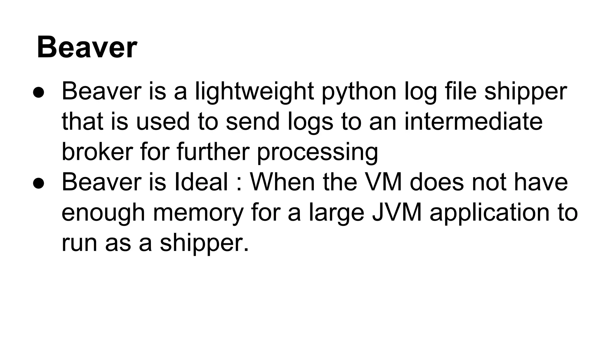 Beaver
● Beaver is a lightweight python log file shipper
that is used to send logs to an intermediate
broker for further processing
● Beaver is Ideal : When the VM does not have
enough memory for a large JVM application to
run as a shipper.
 