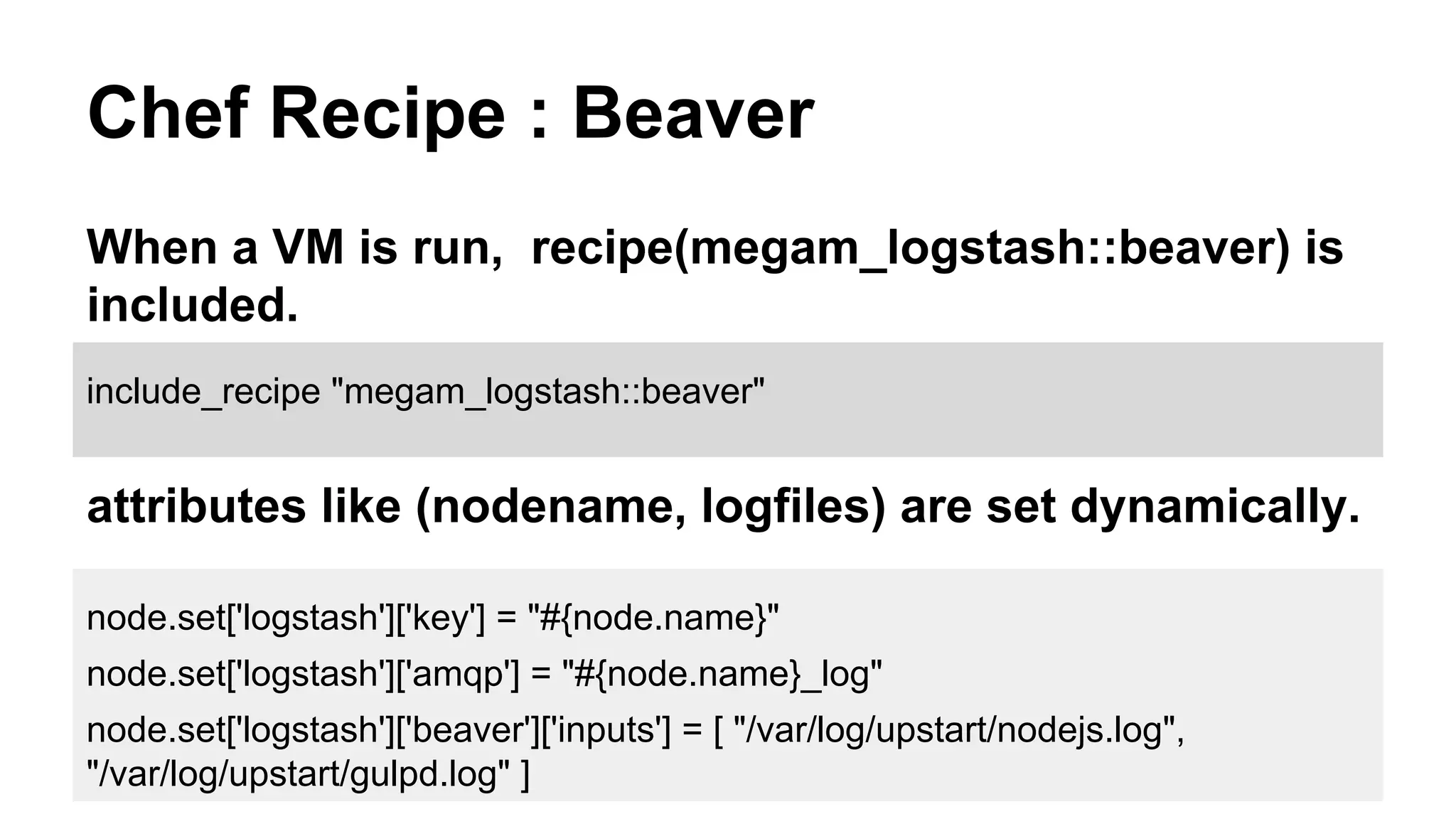 Chef Recipe : Beaver
When a VM is run, recipe(megam_logstash::beaver) is
included.
node.set['logstash']['key'] = "#{node.name}"
node.set['logstash']['amqp'] = "#{node.name}_log"
node.set['logstash']['beaver']['inputs'] = [ "/var/log/upstart/nodejs.log",
"/var/log/upstart/gulpd.log" ]
include_recipe "megam_logstash::beaver"
attributes like (nodename, logfiles) are set dynamically.
 