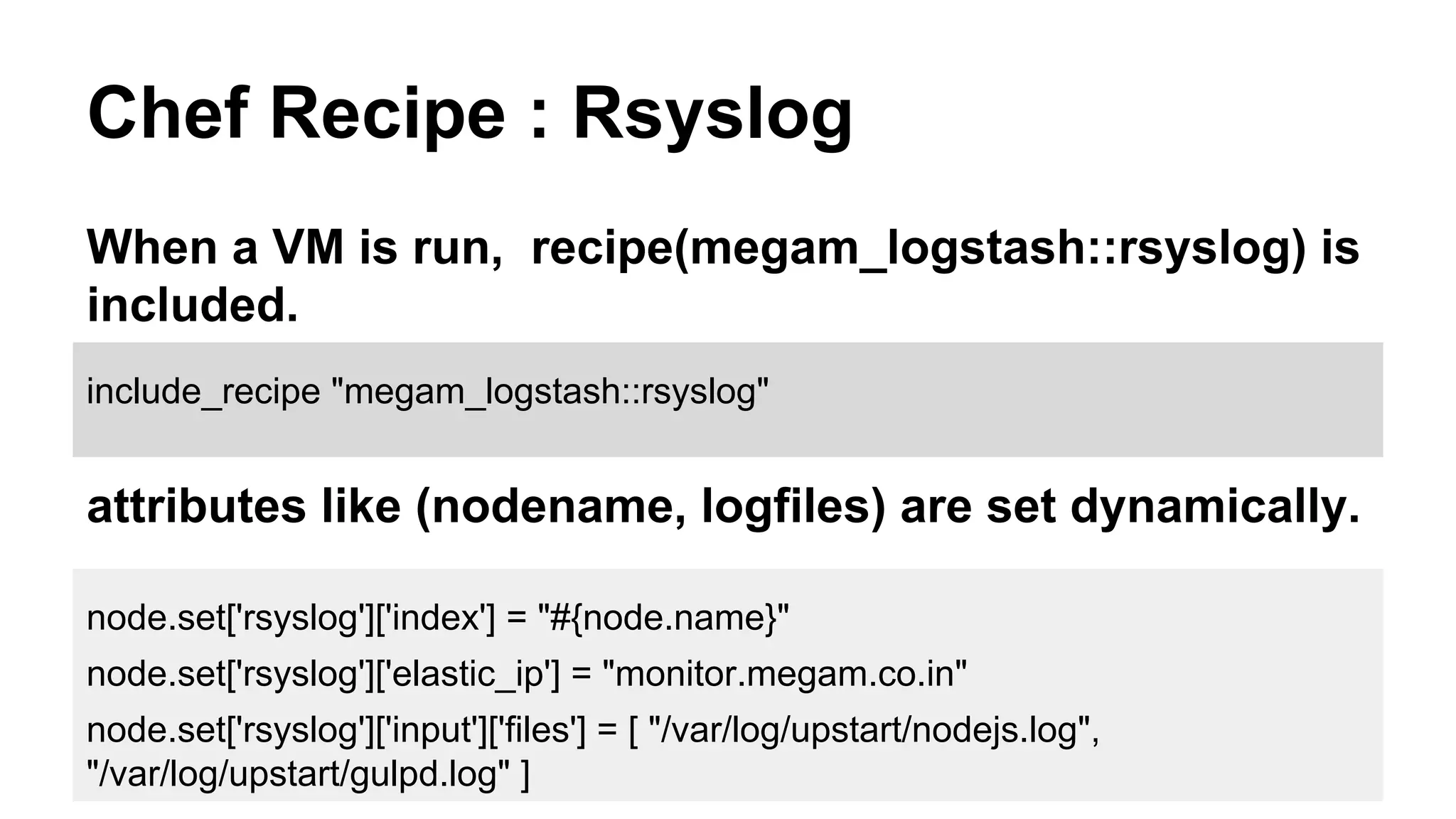 Chef Recipe : Rsyslog
When a VM is run, recipe(megam_logstash::rsyslog) is
included.
node.set['rsyslog']['index'] = "#{node.name}"
node.set['rsyslog']['elastic_ip'] = "monitor.megam.co.in"
node.set['rsyslog']['input']['files'] = [ "/var/log/upstart/nodejs.log",
"/var/log/upstart/gulpd.log" ]
include_recipe "megam_logstash::rsyslog"
attributes like (nodename, logfiles) are set dynamically.
 