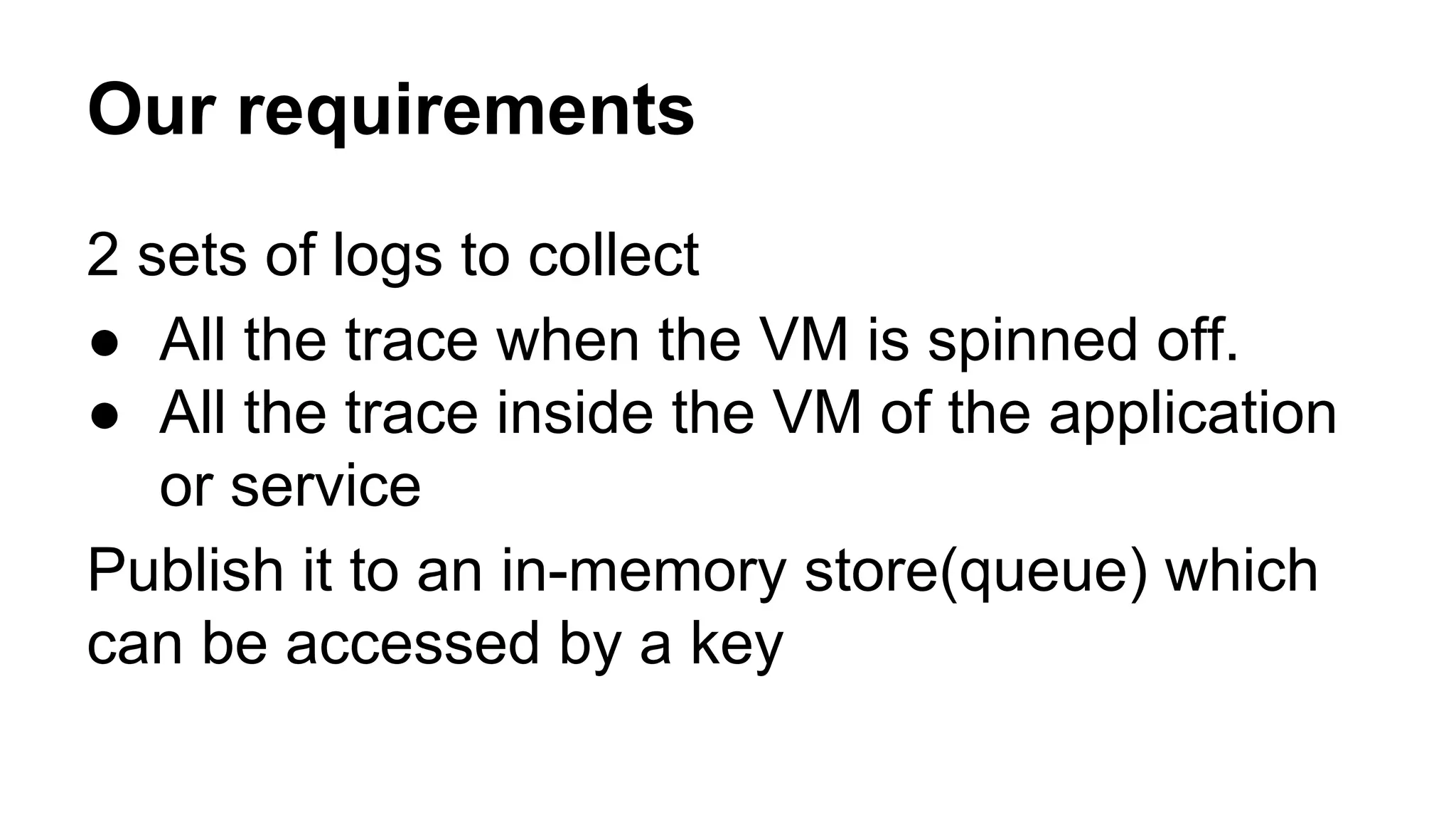 Our requirements
2 sets of logs to collect
● All the trace when the VM is spinned off.
● All the trace inside the VM of the application
or service
Publish it to an in-memory store(queue) which
can be accessed by a key
 