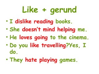 Like + gerund
• I dislike reading books.
• She doesn’t mind helping me.
• He loves going to the cinema.
• Do you like travelling?Yes, I
do.
• They hate playing games.