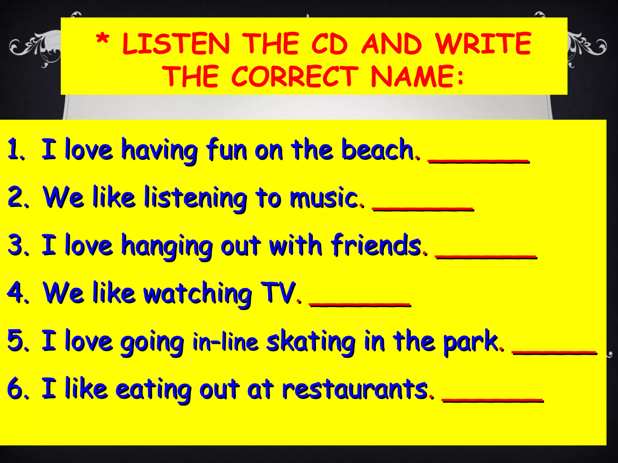 * LISTEN THE CD AND WRITE
THE CORRECT NAME:
1.1. I love having fun on the beachI love having fun on the beach. ______. ______
2.2. We like listening to musicWe like listening to music.. ____________
3.3. I love hanging out with friendsI love hanging out with friends. ______. ______
4.4. We like watching TVWe like watching TV. ______. ______
5.5. I love goingI love going in–linein–line skating in the parkskating in the park. _____. _____
6.6. I like eating out at restaurantsI like eating out at restaurants. ______. ______