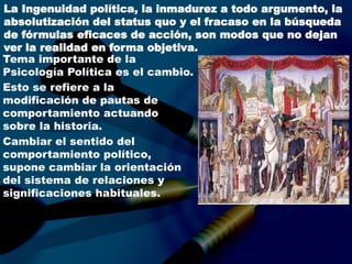 La Ingenuidad política, la inmadurez a todo argumento, la
absolutización del status quo y el fracaso en la búsqueda
de fórmulas eficaces de acción, son modos que no dejan
ver la realidad en forma objetiva.
Tema importante de la
Psicología Política es el cambio.
Esto se refiere a la
modificación de pautas de
comportamiento actuando
sobre la historia.
Cambiar el sentido del
comportamiento político,
supone cambiar la orientación
del sistema de relaciones y
significaciones habituales.
 