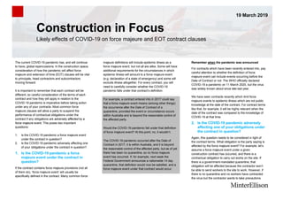 Construction in Focus
19 March 2019
Likely effects of COVID-19 on force majeure and EOT contract clauses
The current COVID-19 pandemic has, and will continue
to have, global repercussions. In the construction space,
consideration of how the pandemic will affect force
majeure and extension of time (EOT) clauses will be vital
to principals, head contractors and subcontractors
moving forward.
It is important to remember that each contract will be
different, so careful consideration of the terms of each
contract and how they will apply in relation to the
COVID-19 pandemic is imperative before taking action
under any of your contracts. Most common force
majeure clauses will allow a party to suspend the
performance of contractual obligations under the
contract if any obligations are adversely affected by a
force majeure event. This poses two important
questions:
1. Is the COVID-19 pandemic a force majeure event
under the contract in question?
2. Is the COVID-19 pandemic adversely affecting one
of your obligations under the contract in question?
1. Is the COVID-19 pandemic a force
majeure event under the contract in
question?
If the contract contains force majeure provisions (not all
of them do), ‘force majeure event’ will usually be
specifically defined in the contract. Many common force
majeure definitions will include epidemic illness as a
force majeure event, but not all are alike. Some will have
additional requirements for the circumstances in which
epidemic illness will amount to a force majeure event
(e.g. declaration of a state of emergency) and some will
exclude illness altogether. For every contract, you will
need to carefully consider whether the COVID-19
pandemic falls under that contract’s definition.
For example, a contract entered into in 2017 could say
that a force majeure event means (among other things)
the occurrence after the Date of Contract of a
quarantine, provided the event or circumstance occurs
within Australia and is beyond the reasonable control of
the affected party.
Would the COVID-19 pandemic fall under that definition
of force majeure event? At this point, no, it wouldn’t.
The COVID-19 pandemic occurred after the Date of
Contract in 2017, it is within Australia, and it is beyond
the reasonable control of the affected party, but as of yet
there has been no quarantine, so no force majeure
event has occurred. If, for example, next week the
Federal Government announces a nationwide 14 day
quarantine, that definition would now be satisfied, and a
force majeure event under that contract would occur.
Remember when the pandemic was announced
For contracts which have been recently entered into, pay
careful attention to whether the definition of force
majeure event can include events occurring before the
Date of Contract or not. The WHO officially declared
COVID-19 a pandemic on 11 March 2020, but the virus
was widely known about since late last year.
We have seen contracts recently which limit force
majeure events to epidemic illness which are not public
knowledge at the date of the contract. For contract terms
like that, for example, it will be highly relevant when the
date of the contract was compared to the knowledge of
COVID-19 at that time.
2. Is the COVID-19 pandemic adversely
affecting one of your obligations under
the contract in question?
Again, this question needs to be considered in light of
the contract terms. What obligation is the party saying is
affected by the force majeure event? For example, let’s
assume a force majeure event under a given
construction contract has occurred, and there is a
contractual obligation to carry out works on the site. If
there is a government-mandated quarantine, that
obligation will be affected because the contractor won’t
be able to send workers to the site to work. However, if
there is no quarantine and no workers have contracted
the virus but the contractor wants to take precautions
 