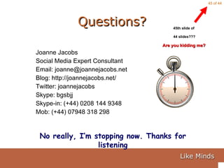 Questions? Joanne Jacobs Social Media Expert Consultant Email: joanne@joannejacobs.net Blog: http://joannejacobs.net/ Twitter: joannejacobs Skype: bgsbjj Skype-in: (+44) 0208 144 9348 Mob: (+44) 07948 318 298 45th slide of  44 slides??? Are you kidding me?  No really, I’m stopping now. Thanks for listening 