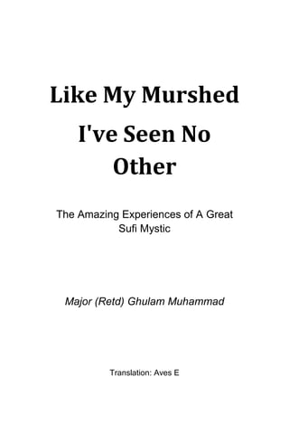 Like My Murshed
I've Seen No
Other
The Amazing Experiences of A Great
Sufi Mystic
Major (Retd) Ghulam Muhammad
Translation: Aves E
 