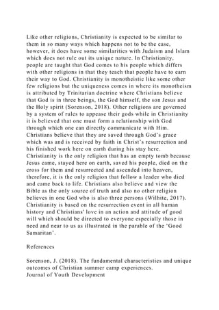 Like other religions, Christianity is expected to be similar to
them in so many ways which happens not to be the case,
however, it does have some similarities with Judaism and Islam
which does not rule out its unique nature. In Christianity,
people are taught that God comes to his people which differs
with other religions in that they teach that people have to earn
their way to God. Christianity is monotheistic like some other
few religions but the uniqueness comes in where its monotheism
is attributed by Trinitarian doctrine where Christians believe
that God is in three beings, the God himself, the son Jesus and
the Holy spirit (Sorenson, 2018). Other religions are governed
by a system of rules to appease their gods while in Christianity
it is believed that one must form a relationship with God
through which one can directly communicate with Him.
Christians believe that they are saved through God’s grace
which was and is received by faith in Christ’s resurrection and
his finished work here on earth during his stay here.
Christianity is the only religion that has an empty tomb because
Jesus came, stayed here on earth, saved his people, died on the
cross for them and resurrected and ascended into heaven,
therefore, it is the only religion that follow a leader who died
and came back to life. Christians also believe and view the
Bible as the only source of truth and also no other religion
believes in one God who is also three persons (Wilhite, 2017).
Christianity is based on the resurrection event in all human
history and Christians' love in an action and attitude of good
will which should be directed to everyone especially those in
need and near to us as illustrated in the parable of the ‘Good
Samaritan’.
References
Sorenson, J. (2018). The fundamental characteristics and unique
outcomes of Christian summer camp experiences.
Journal of Youth Development
 