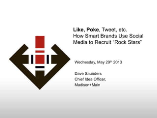 Like, Poke, Tweet, etc.
How Smart Brands Use Social
Media to Recruit “Rock Stars”
Wednesday, May 29th 2013
Dave Saunders
Chief Idea Officer,
Madison+Main
 