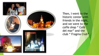 Then, I went to the
historic center with
friends in the night,
and we went to the
coffe shop “ Café
del mar” and the
club “ Fragma Club”
 