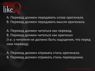 А. Перевод должен передавать слова оригинала.
В. Перевод должен передавать мысли оригинала.
А. Перевод должен читаться как перевод.
В. Перевод должен читаться как оригинал
(т.е. у читателя не должно быть ощущения, что перед
ним перевод).
А. Перевод должен отражать стиль оригинала.
В. Перевод должен отражать стиль переводчика.
Для продолжения щелкните мышкой
 