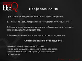 Для продолжения щелкните мышкой
При любом переводе неизбежно происходит следующее:
1. Какая - то часть материала не воссоздается и отбрасывается.
2. Какая-то часть материала дается не в собственном виде, а в виде
разного рода замен/эквивалентов.
3. Привносится такой материал, которого нет в подлиннике.
Основные ошибки переводчиков
- ложные друзья – слова одного языка
- непонимание идиом, фразеологических оборотов.
- не знание культуры той страны, с языка которой
он переводит.
Профессионализм
 