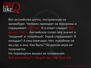 Для продолжения щелкните мышкой
Вот английская шутка, построенная на
каламбуре. Человек приходит на похороны и
спрашивает: I’m late? И в ответ слышит: Not
you,sir. She is. Английское слово late значит и
‘поздний’ и ‘покойный’. Герой спрашивает: Я
опоздал? А ему отвечают: Нет, покойник не
вы,сэр, а она. Как быть? По-русски игра не
получается.
Но переводчик вышел из положения:
Всё кончилось? – Не для вас, сэр. Для неё.
 