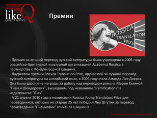 Для продолжения щелкните мышкой
- Премия за лучший перевод русской литературы была учреждена в 2005 году
российско-британской культурной организацией Academia Rossica в
партнерстве с Фондом Бориса Ельцина.
- Лауреатом премии Rossica Translation Prize, вручаемой за лучший перевод
русской литературы на английский язык, в 2009 году стала Аманда Лав Даррах.
Она была удостоена награды за работу над переводом романа Марии Галиной
"Гиви и Шендерович", вышедшем под названием "Iramifications" в
издательстве "Glas".
- А 21 апреля 2010 года в номинации Rossica Young Translators Prize для
переводчиков, которые не старше 25 лет победил Лео Штутин за перевод
произведения “Письмовик” Михаила Шишкина.
Премии
 