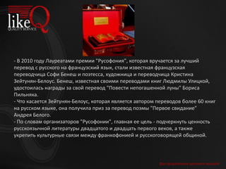 Для продолжения щелкните мышкой
- В 2010 году Лауреатами премии "Русофония", которая вручается за лучший
перевод с русского на французский язык, стали известная французская
переводчица Софи Бенеш и поэтесса, художница и переводчица Кристина
Зейтунян-Белоус. Бенеш, известная своими переводами книг Людмилы Улицкой,
удостоилась награды за свой перевод "Повести непогашенной луны" Бориса
Пильняка.
- Что касается Зейтунян-Белоус, которая является автором переводов более 60 книг
на русском языке, она получила приз за перевод поэмы "Первое свидание"
Андрея Белого.
- По словам организаторов "Русофонии", главная ее цель - подчеркнуть ценность
русскоязычной литературы двадцатого и двадцать первого веков, а также
укрепить культурные связи между франкофонией и русскоговорящей общиной.
 