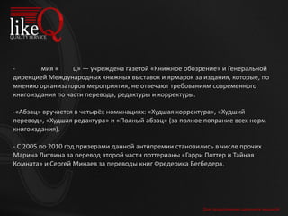 Для продолжения щелкните мышкой
- мия « ц» — учреждена газетой «Книжное обозрение» и Генеральной
дирекцией Международных книжных выставок и ярмарок за издания, которые, по
мнению организаторов мероприятия, не отвечают требованиям современного
книгоиздания по части перевода, редактуры и корректуры.
-«Абзац» вручается в четырёх номинациях: «Худшая корректура», «Худший
перевод», «Худшая редактура» и «Полный абзац» (за полное попрание всех норм
книгоиздания).
- С 2005 по 2010 год призерами данной антипремии становились в числе прочих
Марина Литвина за перевод второй части поттерианы «Гарри Поттер и Тайная
Комната» и Сергей Минаев за переводы книг Фредерика Бегбедера.
 