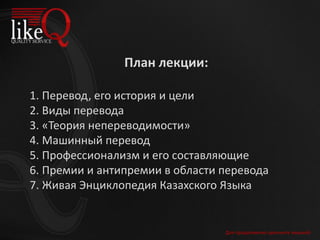 План лекции:
1. Перевод, его история и цели
2. Виды перевода
3. «Теория непереводимости»
4. Машинный перевод
5. Профессионализм и его составляющие
6. Премии и антипремии в области перевода
7. Живая Энциклопедия Казахского Языка
Для продолжения щелкните мышкой
 