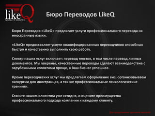 Для продолжения щелкните мышкой
Бюро Переводов LikeQ
Бюро Переводов «LikeQ» предлагает услуги профессионального перевода на
иностранные языки.
«LikeQ» предоставляет услуги квалифицированных переводчиков способных
быстро и качественно выполнить свою работу.
Спектр наших услуг включает: перевод текстов, в том числе перевод личных
документов. Мы уверены, качественные переводы сделают взаимодействие с
зарубежными коллегами проще, а Ваш бизнес успешнее.
Кроме переводческих услуг мы предлагаем оформление виз, организовываем
экскурсии для иностранцев, а так же профессиональные психологические
тренинги.
Станьте нашим клиентом уже сегодня, и оцените преимущества
профессионального подхода компании к каждому клиенту.
 