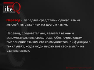 Перевод - передача средствами одного языка
мыслей, выраженных на другом языке.
Перевод, следовательно, является важным
вспомогательным средством, обеспечивающим
выполнение языком его коммуникативной функции в
тех случаях, когда люди выражают свои мысли на
разных языках.
Для продолжения щелкните мышкой
 