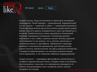 История Цели Идеи
Бывают случаи, когда отступление от оригинала не мешают
переводчику. Такой перевод — равноценный, эквивалентный
(от лат. aequus — «равный» и valens — «имеющий значение»).
Этого перевода вполне достаточно в быту (когда нужно узнать
время, спросить дорогу, осведомиться о цене, договориться о
встрече). Приблизительно также оценивается технический
перевод: переводчик инструкции к телевизору должен
заботиться о том, чтобы в нужных случаях читатель русского
теста нажимал те же кнопки, что и читатель оригинала, а
остальным можно и пренебречь. Требования к переводу
деловых и политических документов, для которых очень
важна точность, более высокие. Но здесь выручает множество
стандартных формулировок, их значение в разных языках
почти одинаково, и это позволяет избежать недоразумений.
Самое сложное — переводить философские, религиозные и
особенно художественные тексты. Каждое слово в них бывает
так «нагружено» смыслом, что переводчику приходится не
столько воспроизводить текст на другом языке, сколько
создавать его заново. Для продолжения щелкните мышкой
 