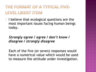  I believe that ecological questions are the
most important issues facing human beings
today.
Strongly agree / agree / don’t know /
disagree / strongly disagree
Each of the five (or seven) responses would
have a numerical value which would be used
to measure the attitude under investigation.
 