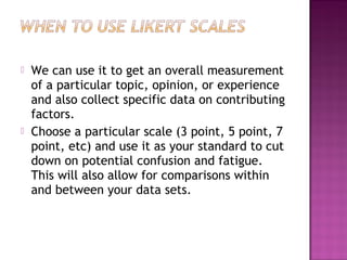  We can use it to get an overall measurement
of a particular topic, opinion, or experience
and also collect specific data on contributing
factors.
 Choose a particular scale (3 point, 5 point, 7
point, etc) and use it as your standard to cut
down on potential confusion and fatigue.
This will also allow for comparisons within
and between your data sets.
 