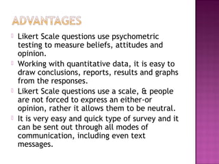  Likert Scale questions use psychometric
testing to measure beliefs, attitudes and
opinion.
 Working with quantitative data, it is easy to
draw conclusions, reports, results and graphs
from the responses.
 Likert Scale questions use a scale, & people
are not forced to express an either-or
opinion, rather it allows them to be neutral.
 It is very easy and quick type of survey and it
can be sent out through all modes of
communication, including even text
messages.
 