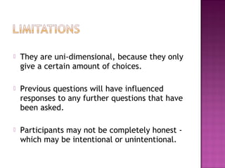  They are uni-dimensional, because they only
give a certain amount of choices.
 Previous questions will have influenced
responses to any further questions that have
been asked.
 Participants may not be completely honest -
which may be intentional or unintentional.
 