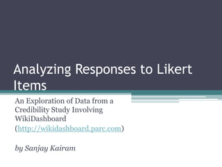 Analyzing Responses to Likert Items An Exploration of Data from a Credibility Study Involving WikiDashboard (http://wikidashboard.parc.com) by Sanjay Kairam 