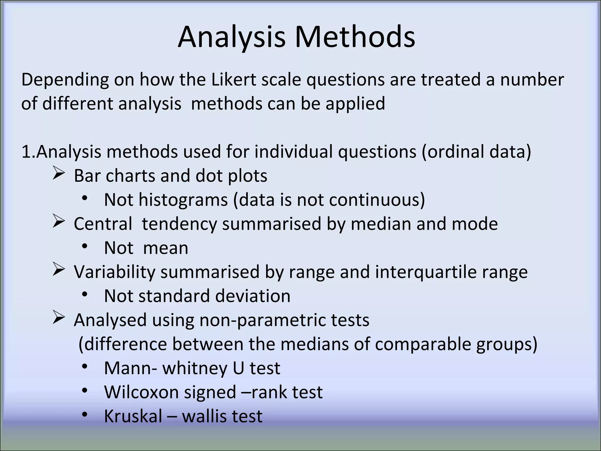 Analysis Methods
Depending on how the Likert scale questions are treated a number
of different analysis methods can be applied
1.Analysis methods used for individual questions (ordinal data)
 Bar charts and dot plots
• Not histograms (data is not continuous)
 Central tendency summarised by median and mode
• Not mean
 Variability summarised by range and interquartile range
• Not standard deviation
 Analysed using non-parametric tests
(difference between the medians of comparable groups)
• Mann- whitney U test
• Wilcoxon signed –rank test
• Kruskal – wallis test
 