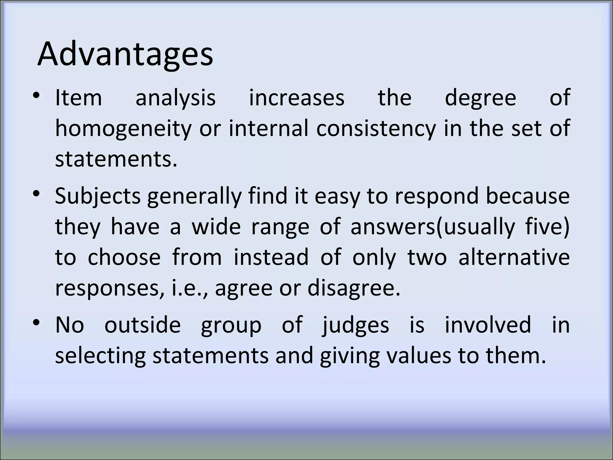 Advantages
• Item analysis increases the degree of
homogeneity or internal consistency in the set of
statements.
• Subjects generally find it easy to respond because
they have a wide range of answers(usually five)
to choose from instead of only two alternative
responses, i.e., agree or disagree.
• No outside group of judges is involved in
selecting statements and giving values to them.
 
