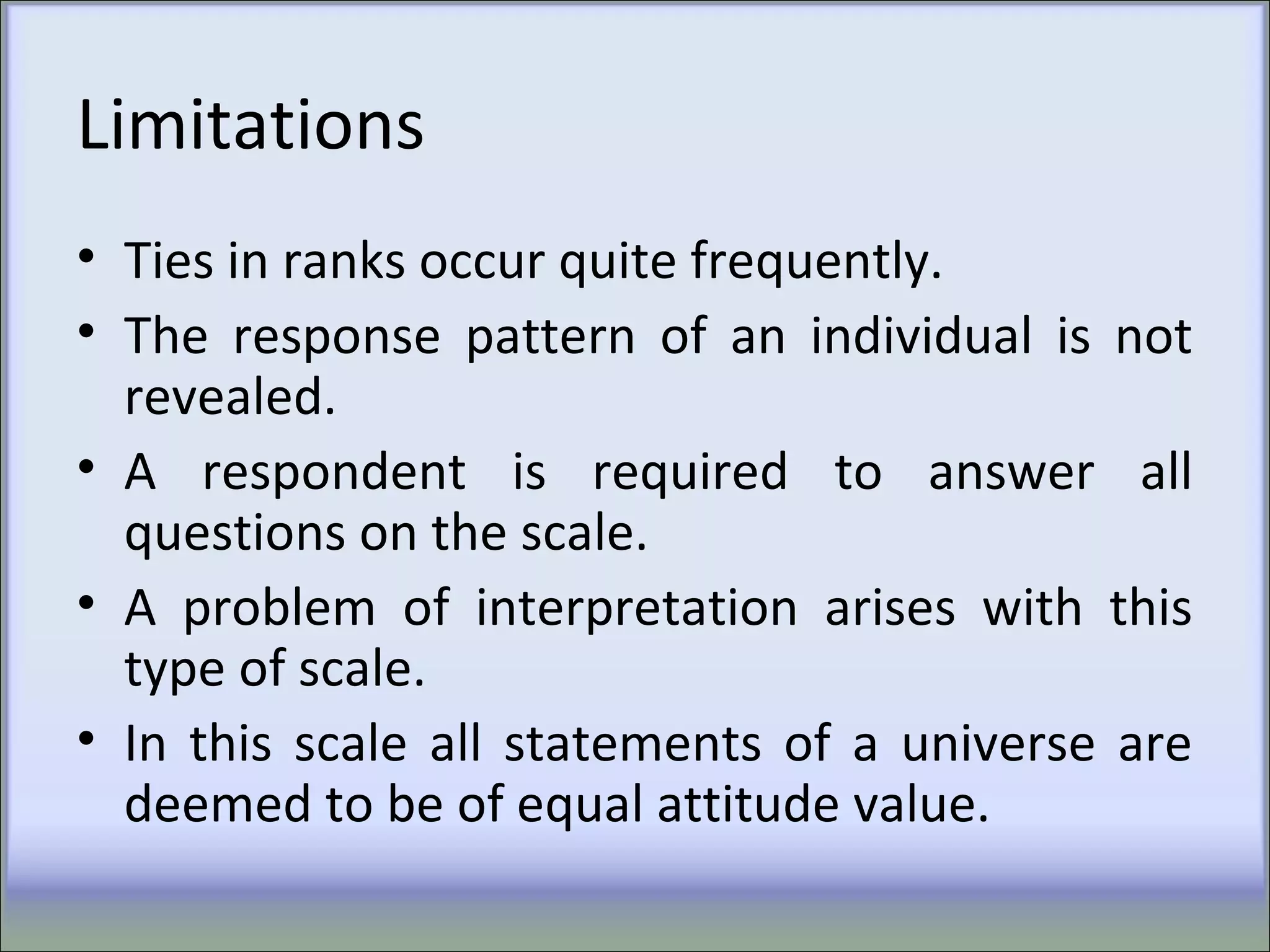 Limitations
• Ties in ranks occur quite frequently.
• The response pattern of an individual is not
revealed.
• A respondent is required to answer all
questions on the scale.
• A problem of interpretation arises with this
type of scale.
• In this scale all statements of a universe are
deemed to be of equal attitude value.
 