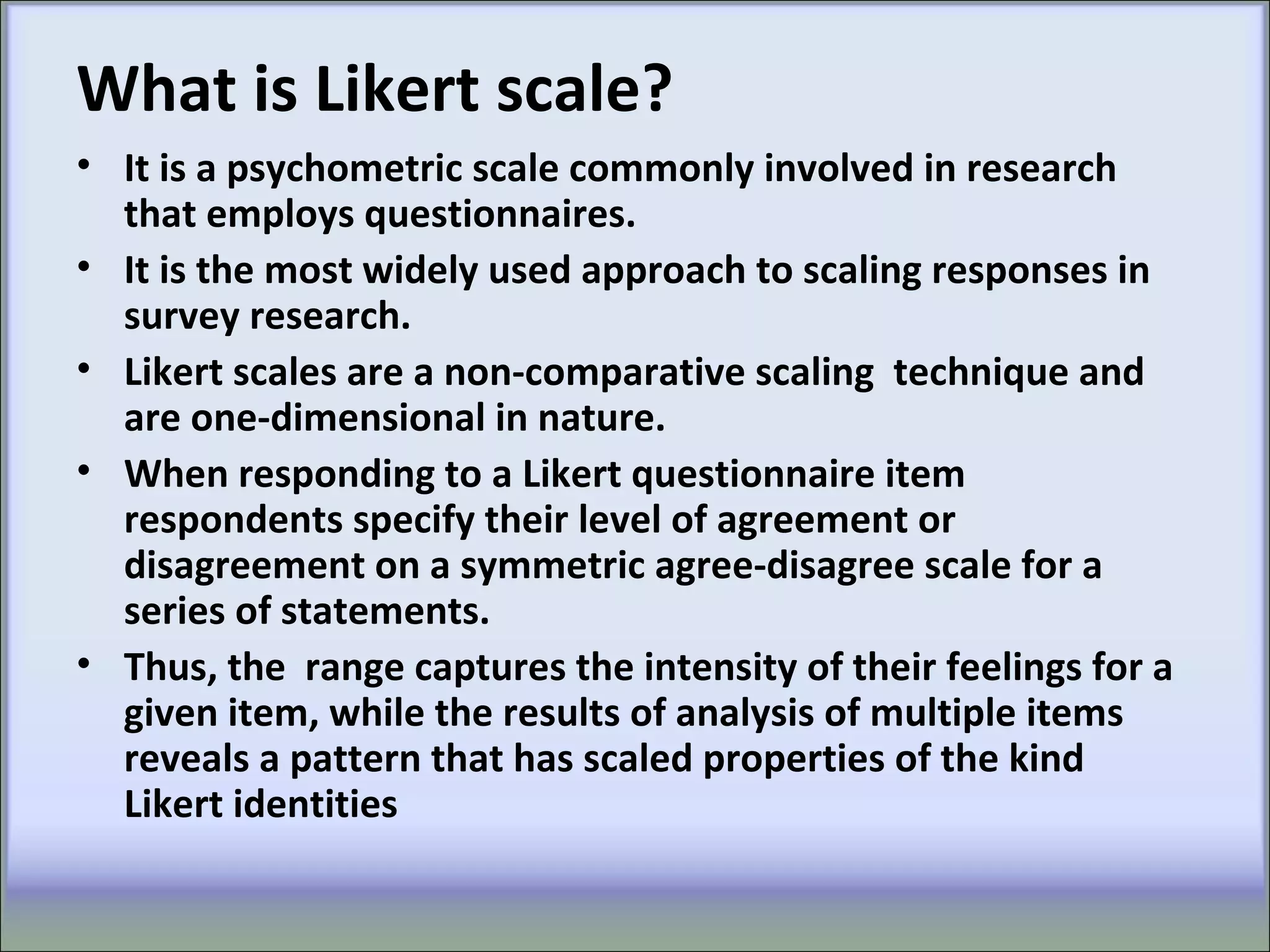 What is Likert scale?
• It is a psychometric scale commonly involved in research
that employs questionnaires.
• It is the most widely used approach to scaling responses in
survey research.
• Likert scales are a non-comparative scaling technique and
are one-dimensional in nature.
• When responding to a Likert questionnaire item
respondents specify their level of agreement or
disagreement on a symmetric agree-disagree scale for a
series of statements.
• Thus, the range captures the intensity of their feelings for a
given item, while the results of analysis of multiple items
reveals a pattern that has scaled properties of the kind
Likert identities
 