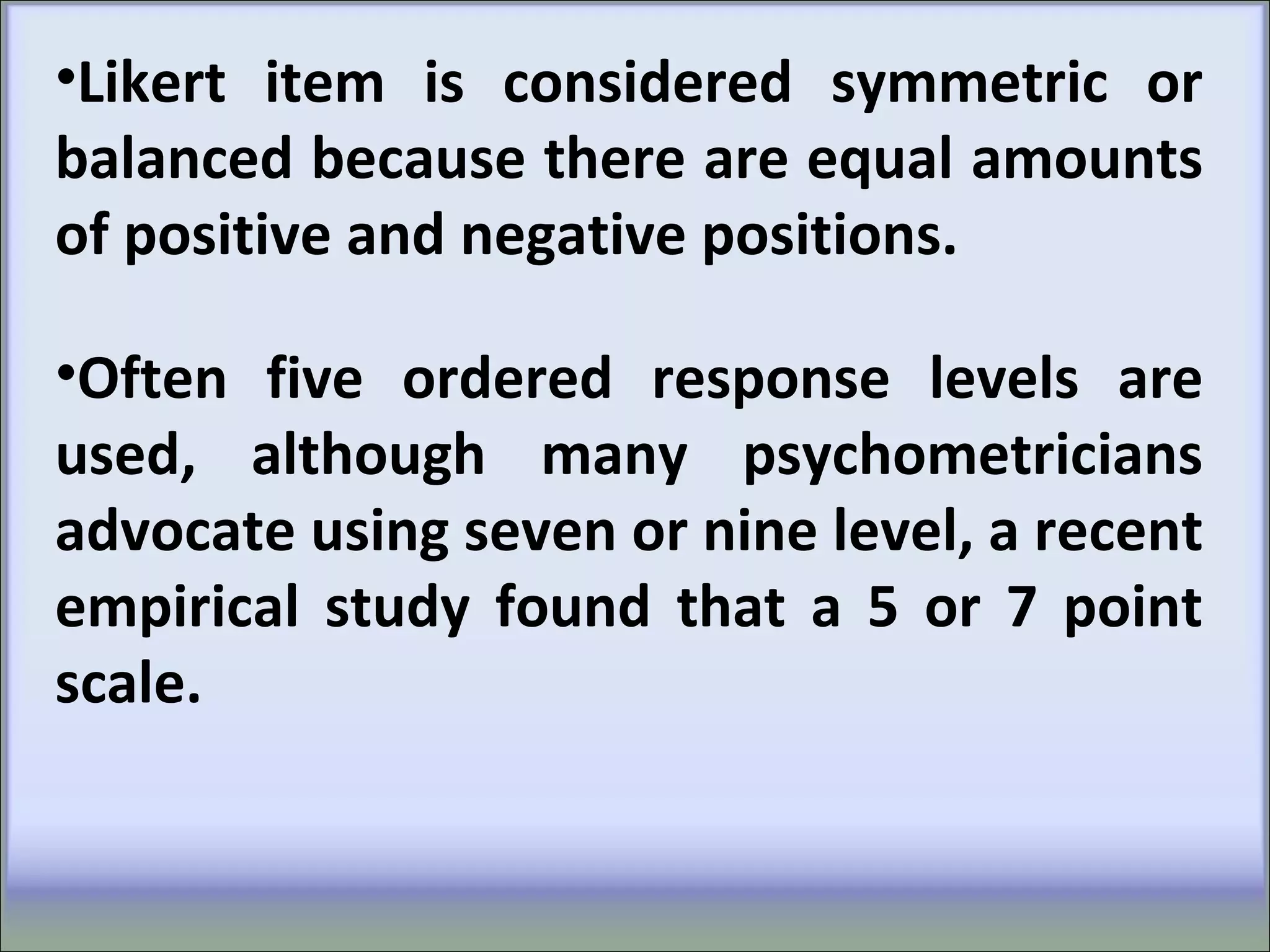 •Likert item is considered symmetric or
balanced because there are equal amounts
of positive and negative positions.
•Often five ordered response levels are
used, although many psychometricians
advocate using seven or nine level, a recent
empirical study found that a 5 or 7 point
scale.
 