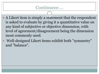 Continueee….
 A Likert item is simply a statement that the respondent
is asked to evaluate by giving it a quantitative value on
any kind of subjective or objective dimension, with
level of agreement/disagreement being the dimension
most commonly used.
 Well-designed Likert items exhibit both "symmetry"
and "balance".
 