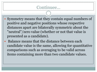 Continuee…
 Symmetry means that they contain equal numbers of
positive and negative positions whose respective
distances apart are bilaterally symmetric about the
"neutral"/zero value (whether or not that value is
presented as a candidate).
 Balance means that the distance between each
candidate value is the same, allowing for quantitative
comparisons such as averaging to be valid across
items containing more than two candidate values.
 