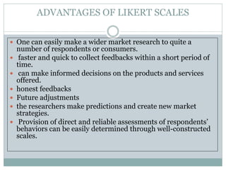 ADVANTAGES OF LIKERT SCALES
 One can easily make a wider market research to quite a
number of respondents or consumers.
 faster and quick to collect feedbacks within a short period of
time.
 can make informed decisions on the products and services
offered.
 honest feedbacks
 Future adjustments
 the researchers make predictions and create new market
strategies.
 Provision of direct and reliable assessments of respondents’
behaviors can be easily determined through well-constructed
scales.
 