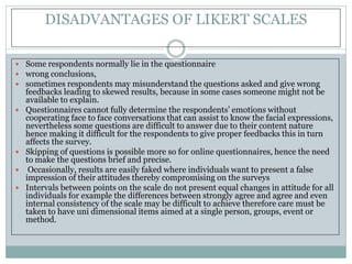 DISADVANTAGES OF LIKERT SCALES
 Some respondents normally lie in the questionnaire
 wrong conclusions,
 sometimes respondents may misunderstand the questions asked and give wrong
feedbacks leading to skewed results, because in some cases someone might not be
available to explain.
 Questionnaires cannot fully determine the respondents’ emotions without
cooperating face to face conversations that can assist to know the facial expressions,
nevertheless some questions are difficult to answer due to their content nature
hence making it difficult for the respondents to give proper feedbacks this in turn
affects the survey.
 Skipping of questions is possible more so for online questionnaires, hence the need
to make the questions brief and precise.
 Occasionally, results are easily faked where individuals want to present a false
impression of their attitudes thereby compromising on the surveys
 Intervals between points on the scale do not present equal changes in attitude for all
individuals for example the differences between strongly agree and agree and even
internal consistency of the scale may be difficult to achieve therefore care must be
taken to have uni dimensional items aimed at a single person, groups, event or
method.
 