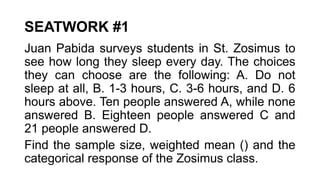 SEATWORK #1
Juan Pabida surveys students in St. Zosimus to
see how long they sleep every day. The choices
they can choose are the following: A. Do not
sleep at all, B. 1-3 hours, C. 3-6 hours, and D. 6
hours above. Ten people answered A, while none
answered B. Eighteen people answered C and
21 people answered D.
Find the sample size, weighted mean () and the
categorical response of the Zosimus class.
 