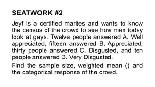 SEATWORK #2
Jeyf is a certified marites and wants to know
the census of the crowd to see how men today
look at gays. Twelve people answered A. Well
appreciated, fifteen answered B. Appreciated,
thirty people answered C. Disgusted, and ten
people answered D. Very Disgusted.
Find the sample size, weighted mean () and
the categorical response of the crowd.
 