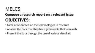 MELCS
Compose a research report on a relevant issue
OBJECTIVES:
• Familiarize oneself on the terminologies in research
• Analyze the data that they have gathered in their research
• Present the data through the use of various visual aid
 
