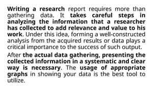 Writing a research report requires more than
gathering data. It takes careful steps in
analyzing the information that a researcher
has collected to add relevance and value to his
work. Under this idea, forming a well-constructed
analysis from the acquired results or data plays a
critical importance to the success of such output.
After the actual data gathering, presenting the
collected information in a systematic and clear
way is necessary. The usage of appropriate
graphs in showing your data is the best tool to
utilize.
 