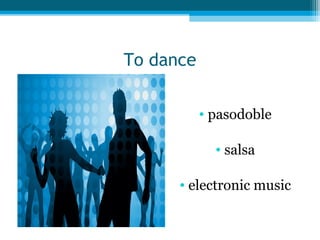 To dance
• pasodoble
• salsa
• electronic music

 