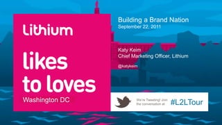 Building a Brand Nation
                September 22, 2011



                Katy Keim
                Chief Marketing Officer, Lithium
                @katykeim




Washington DC           We’re Tweeting! Join
                        the conversation at    #L2LTour
 