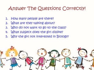 Answer The Questions Correctly!
1. How many people are there?
2. What are they talking about?
3. Who do not want to go to the class?
4. What subject does the girl dislike?
5. Why the girl not interested in Biology?
 