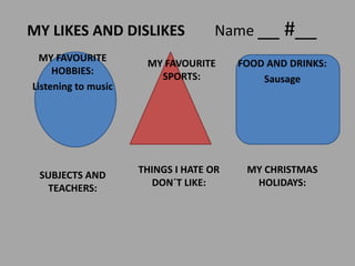 MY LIKES AND DISLIKES Name __ #__
MY FAVOURITE
HOBBIES:
Listening to music
MY FAVOURITE
SPORTS:
FOOD AND DRINKS:
Sausage
MY CHRISTMAS
HOLIDAYS:
THINGS I HATE OR
DON´T LIKE:
SUBJECTS AND
TEACHERS:
 