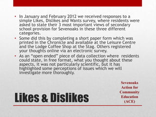 • In January and February 2012 we received responses to a
  simple Likes, Dislikes and Wants survey, where residents were
  asked to state their 3 most important views of secondary
  school provision for Sevenoaks in these three different
  categories.
• Some did this by completing a short paper form which was
  printed in the Chronicle and available at the Leisure Centre
  and the Lodge Coffee Shop at the Stag. Others registered
  your thoughts online via an electronic survey.
• As an “open ended” piece of data collection where residents
  could state, in free format, what you thought about these
  aspects, it was not particularly scientific, but it has
  highlighted some perceptions of issues which we will
  investigate more thoroughly.

                                                    Sevenoaks
                                                     Action for


Likes & Dislikes
                                                    Community
                                                     Education
                                                      (ACE)
 