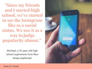 "Since my friends
and I started high
school, we've started
to see the Instagram
like as a social
status. We use it as a
wa...
