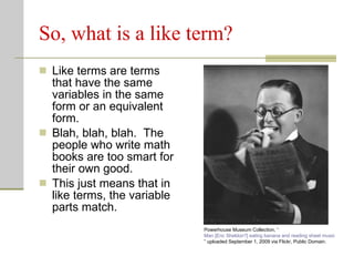 So, what is a like term? Like terms are terms that have the same variables in the same form or an equivalent form. Blah, blah, blah.  The people who write math books are too smart for their own good. This just means that in like terms, the variable parts match. Powerhouse Museum Collection, “ Man [Eric Sheldon?] eating banana and reading sheet music ” uploaded September 1, 2009 via Flickr, Public Domain.  
