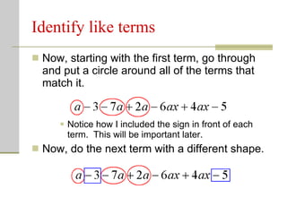 Identify like terms Now, starting with the first term, go through and put a circle around all of the terms that match it. Notice how I included the sign in front of each term.  This will be important later. Now, do the next term with a different shape. 