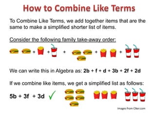 To Combine Like Terms, we add together items that are the
same to make a simplified shorter list of items.

Consider the following family take-away order:

          +      +      +              +          +


We can write this in Algebra as: 2b + f + d + 3b + 2f + 2d

If we combine like items, we get a simplified list as follows:

5b + 3f + 3d
                                                 Images from Clker.com
 